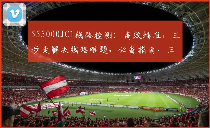 555000JC1线路检测：高效精准，三步走解决线路难题，必备指南，三重保障
