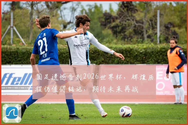 国足遗憾告别2026世界杯，辉煌历程仍值得铭记，期待未来再战