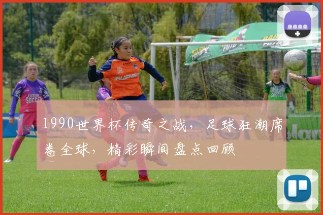 1990世界杯传奇之战，足球狂潮席卷全球，精彩瞬间盘点回顾