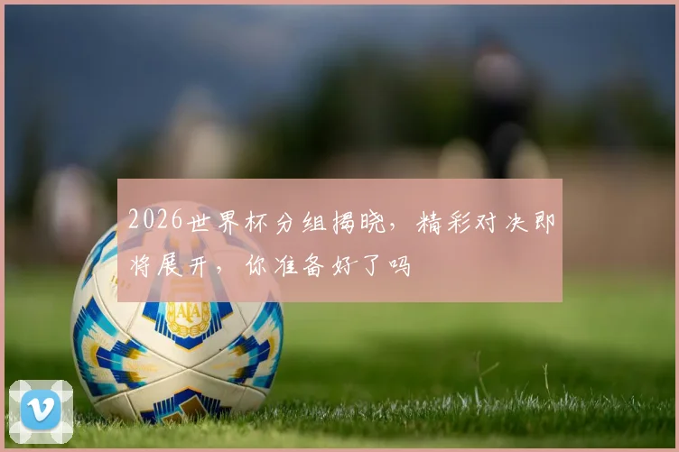 2026世界杯分组揭晓，精彩对决即将展开，你准备好了吗