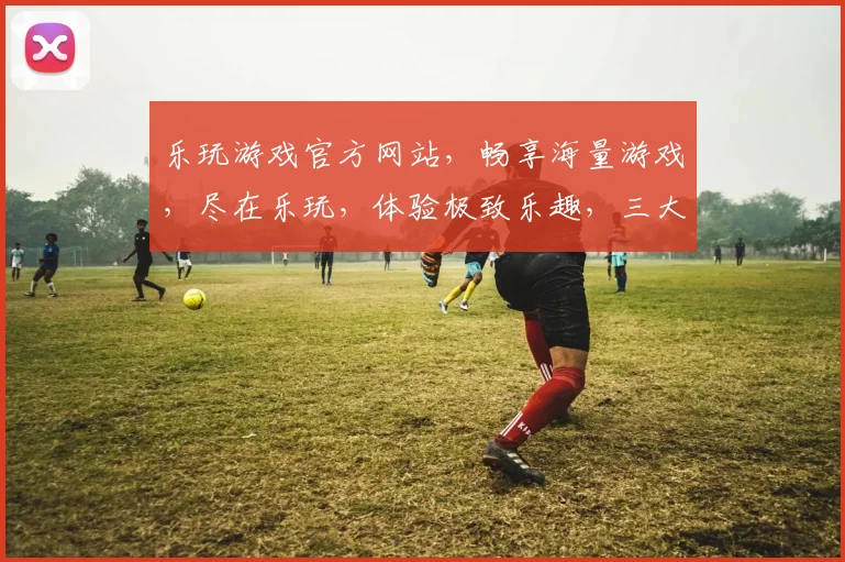 乐玩游戏官方网站，畅享海量游戏，尽在乐玩，体验极致乐趣，三大热门游戏，一网打尽